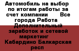 Автомобиль на выбор -по итогам работы за счет компании!!! - Все города Работа » Дополнительный заработок и сетевой маркетинг   . Кабардино-Балкарская респ.